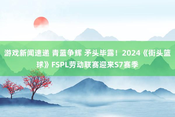 游戏新闻速递 青蓝争辉 矛头毕露！2024《街头篮球》FSPL劳动联赛迎来S7赛季