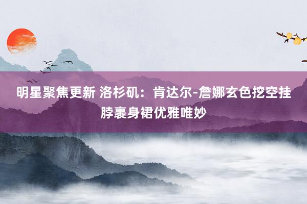 明星聚焦更新 洛杉矶：肯达尔-詹娜玄色挖空挂脖裹身裙优雅唯妙