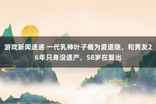 游戏新闻速递 一代乳神叶子楣为爱退隐，和男友26年只身没遗产，58岁在复出