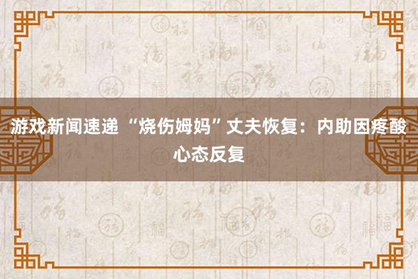 游戏新闻速递 “烧伤姆妈”丈夫恢复：内助因疼酸心态反复