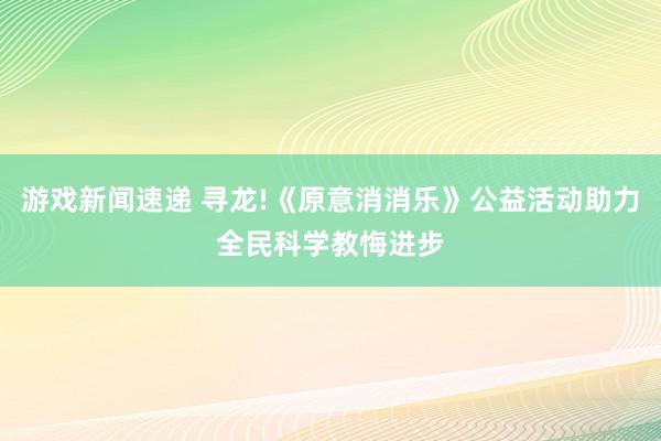 游戏新闻速递 寻龙!《原意消消乐》公益活动助力全民科学教悔进步