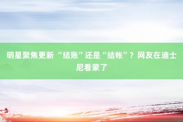 明星聚焦更新 “结账”还是“结帐”？网友在迪士尼看蒙了