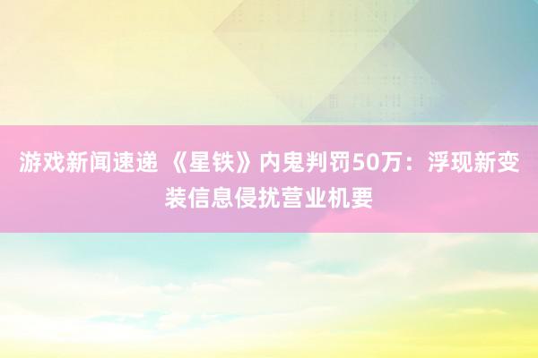 游戏新闻速递 《星铁》内鬼判罚50万：浮现新变装信息侵扰营业机要