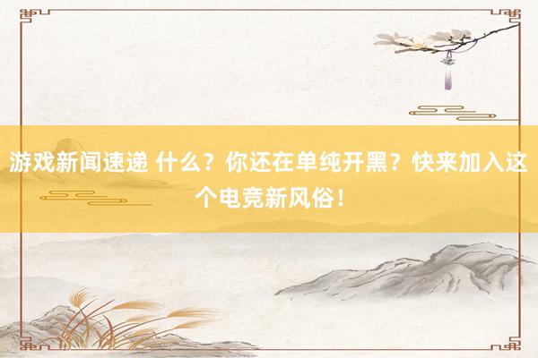 游戏新闻速递 什么？你还在单纯开黑？快来加入这个电竞新风俗！