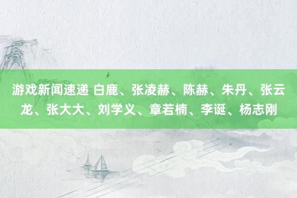 游戏新闻速递 白鹿、张凌赫、陈赫、朱丹、张云龙、张大大、刘学义、章若楠、李诞、杨志刚