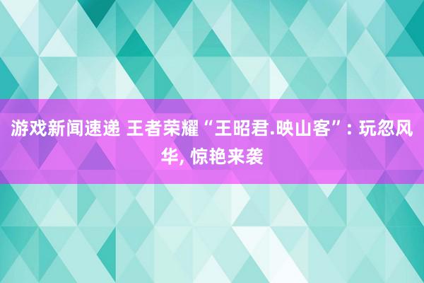 游戏新闻速递 王者荣耀“王昭君.映山客”: 玩忽风华, 惊艳来袭