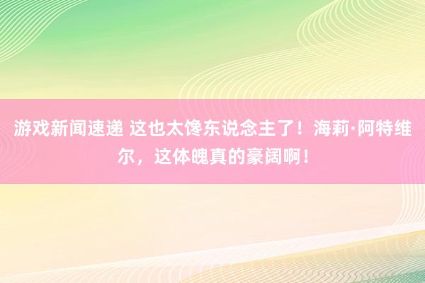 游戏新闻速递 这也太馋东说念主了！海莉·阿特维尔，这体魄真的豪阔啊！