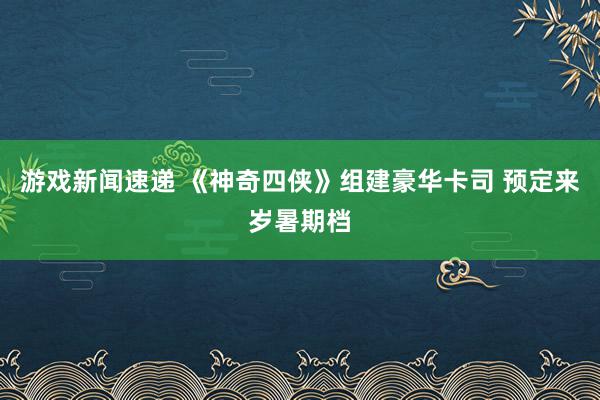 游戏新闻速递 《神奇四侠》组建豪华卡司 预定来岁暑期档