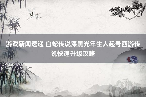 游戏新闻速递 白蛇传说漆黑光年生人起号西游传说快速升级攻略