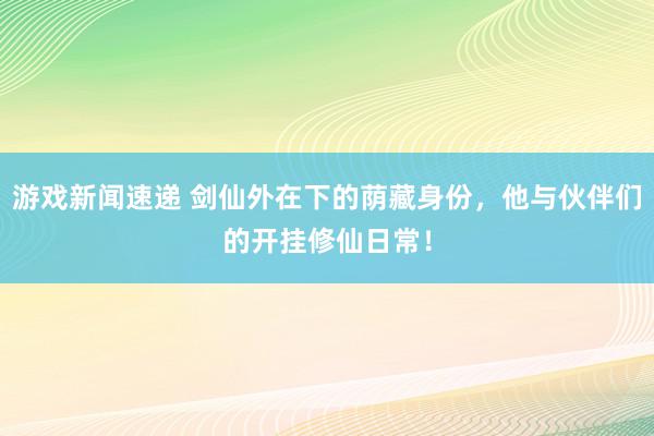 游戏新闻速递 剑仙外在下的荫藏身份，他与伙伴们的开挂修仙日常！