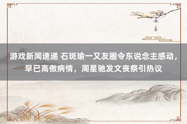 游戏新闻速递 石斑瑜一又友圈令东说念主感动，早已高傲病情，周星驰发文丧祭引热议