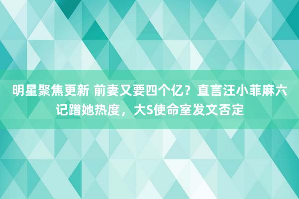 明星聚焦更新 前妻又要四个亿？直言汪小菲麻六记蹭她热度，大S使命室发文否定