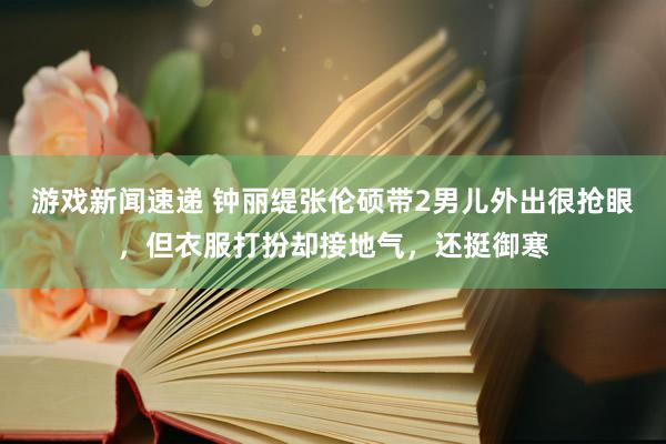 游戏新闻速递 钟丽缇张伦硕带2男儿外出很抢眼，但衣服打扮却接地气，还挺御寒