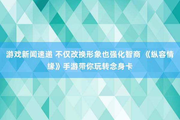 游戏新闻速递 不仅改换形象也强化智商 《纵容情缘》手游带你玩转念身卡