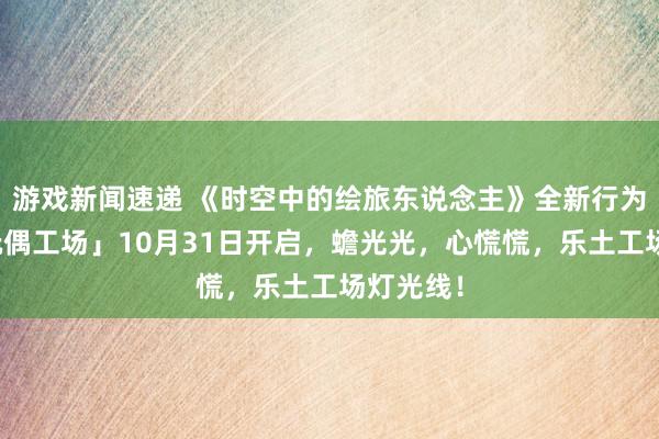 游戏新闻速递 《时空中的绘旅东说念主》全新行为「心慌玩偶工场」10月31日开启，蟾光光，心慌慌，乐土工场灯光线！