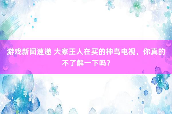 游戏新闻速递 大家王人在买的神鸟电视，你真的不了解一下吗？