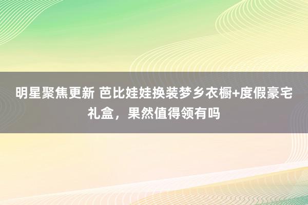 明星聚焦更新 芭比娃娃换装梦乡衣橱+度假豪宅礼盒，果然值得领有吗