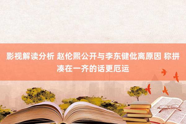 影视解读分析 赵伦熙公开与李东健仳离原因 称拼凑在一齐的话更厄运