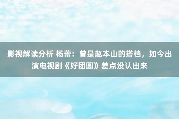 影视解读分析 杨蕾：曾是赵本山的搭档，如今出演电视剧《好团圆》差点没认出来