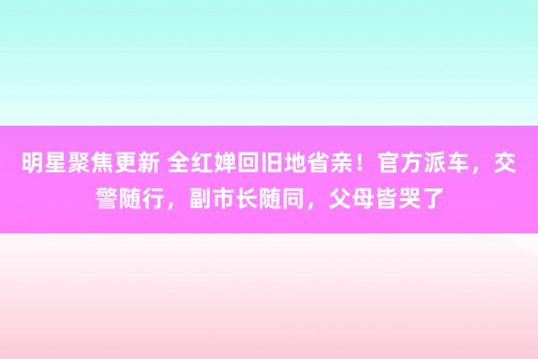 明星聚焦更新 全红婵回旧地省亲！官方派车，交警随行，副市长随同，父母皆哭了