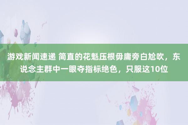 游戏新闻速递 简直的花魁压根毋庸旁白尬吹，东说念主群中一眼夺指标绝色，只服这10位