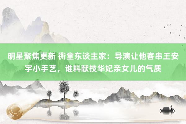 明星聚焦更新 衖堂东谈主家：导演让他客串王安宇小手艺，谁料献技华妃亲女儿的气质