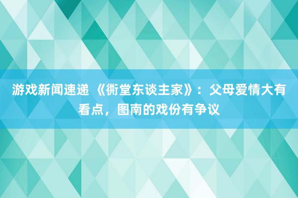 游戏新闻速递 《衖堂东谈主家》：父母爱情大有看点，图南的戏份有争议