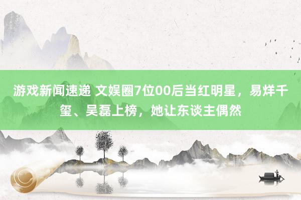 游戏新闻速递 文娱圈7位00后当红明星，易烊千玺、吴磊上榜，她让东谈主偶然