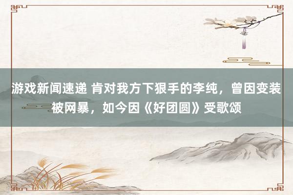 游戏新闻速递 肯对我方下狠手的李纯，曾因变装被网暴，如今因《好团圆》受歌颂