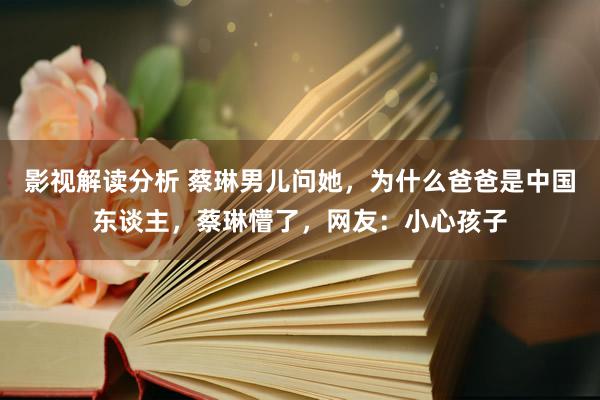 影视解读分析 蔡琳男儿问她，为什么爸爸是中国东谈主，蔡琳懵了，网友：小心孩子