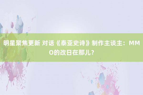 明星聚焦更新 对话《泰亚史诗》制作主谈主：MMO的改日在那儿？