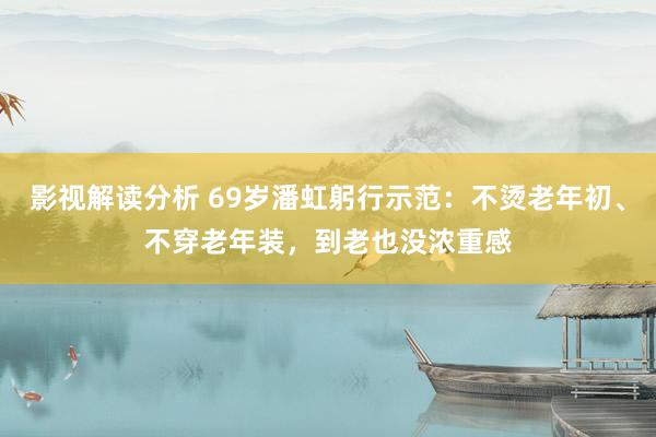 影视解读分析 69岁潘虹躬行示范：不烫老年初、不穿老年装，到老也没浓重感