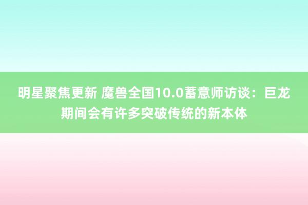 明星聚焦更新 魔兽全国10.0蓄意师访谈：巨龙期间会有许多突破传统的新本体