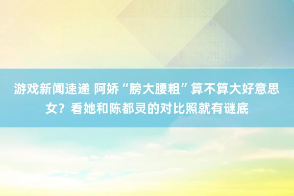 游戏新闻速递 阿娇“膀大腰粗”算不算大好意思女？看她和陈都灵的对比照就有谜底