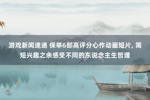 游戏新闻速递 保举6部高评分心作动画短片, 简短兴趣之余感受不同的东说念主生哲理