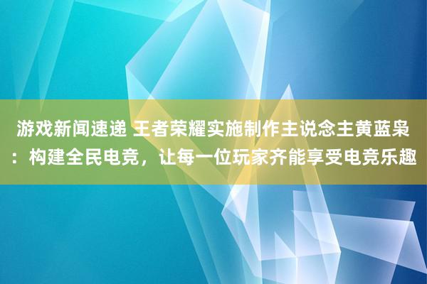 游戏新闻速递 王者荣耀实施制作主说念主黄蓝枭：构建全民电竞，让每一位玩家齐能享受电竞乐趣