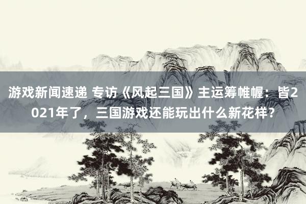 游戏新闻速递 专访《风起三国》主运筹帷幄：皆2021年了，三国游戏还能玩出什么新花样？