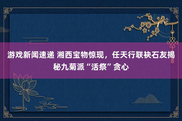 游戏新闻速递 湘西宝物惊现，任天行联袂石友揭秘九菊派“活祭”贪心