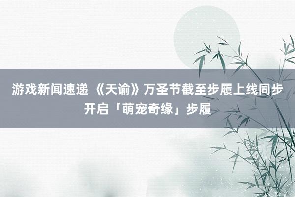 游戏新闻速递 《天谕》万圣节截至步履上线同步开启「萌宠奇缘」步履