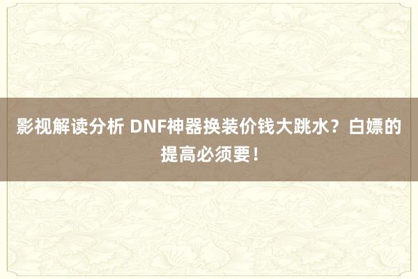 影视解读分析 DNF神器换装价钱大跳水？白嫖的提高必须要！