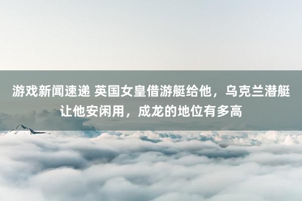 游戏新闻速递 英国女皇借游艇给他，乌克兰潜艇让他安闲用，成龙的地位有多高