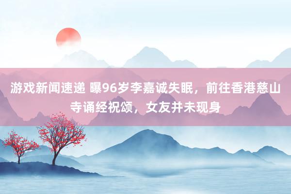 游戏新闻速递 曝96岁李嘉诚失眠，前往香港慈山寺诵经祝颂，女友并未现身