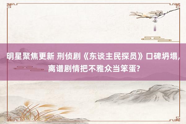 明星聚焦更新 刑侦剧《东谈主民探员》口碑坍塌, 离谱剧情把不雅众当笨蛋?