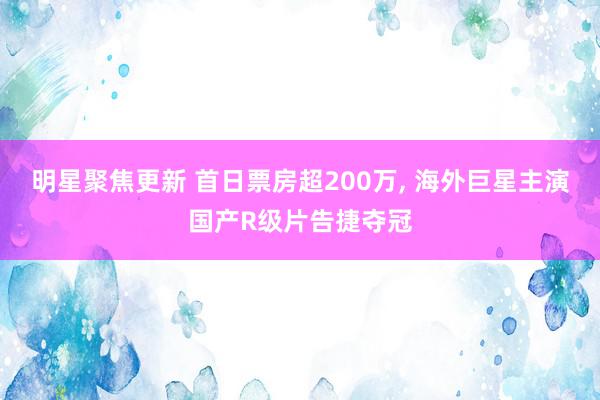 明星聚焦更新 首日票房超200万, 海外巨星主演国产R级片告捷夺冠