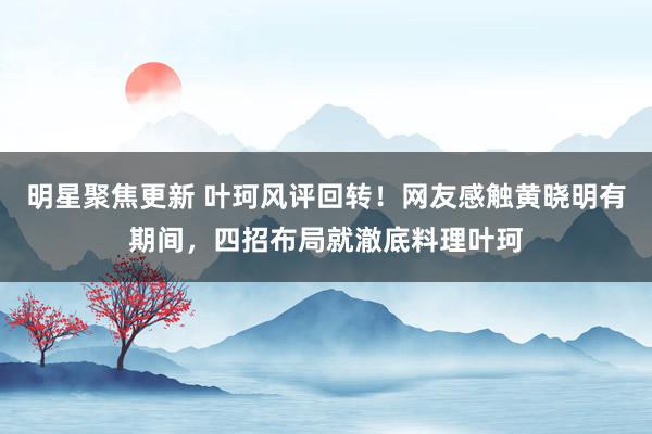 明星聚焦更新 叶珂风评回转！网友感触黄晓明有期间，四招布局就澈底料理叶珂