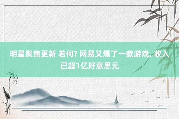 明星聚焦更新 若何? 网易又爆了一款游戏, 收入已超1亿好意思元