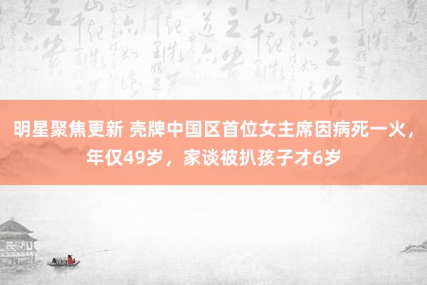 明星聚焦更新 壳牌中国区首位女主席因病死一火，年仅49岁，家谈被扒孩子才6岁