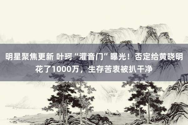 明星聚焦更新 叶珂“灌音门”曝光！否定给黄晓明花了1000万，生存苦衷被扒干净