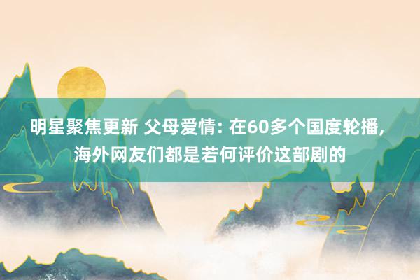 明星聚焦更新 父母爱情: 在60多个国度轮播, 海外网友们都是若何评价这部剧的