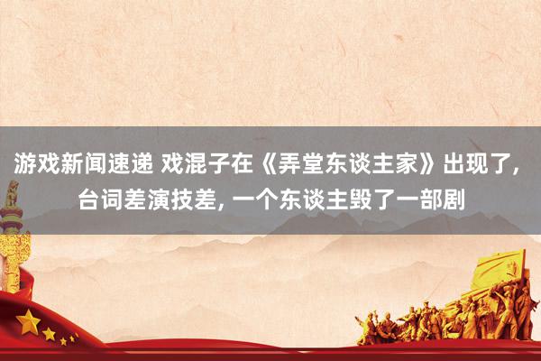 游戏新闻速递 戏混子在《弄堂东谈主家》出现了, 台词差演技差, 一个东谈主毁了一部剧